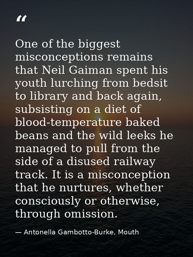 One of the biggest misconceptions remains that Neil Gaiman spent his youth lurching from bedsit to library and back agai — Antonella Gambotto-Burke, Mouth