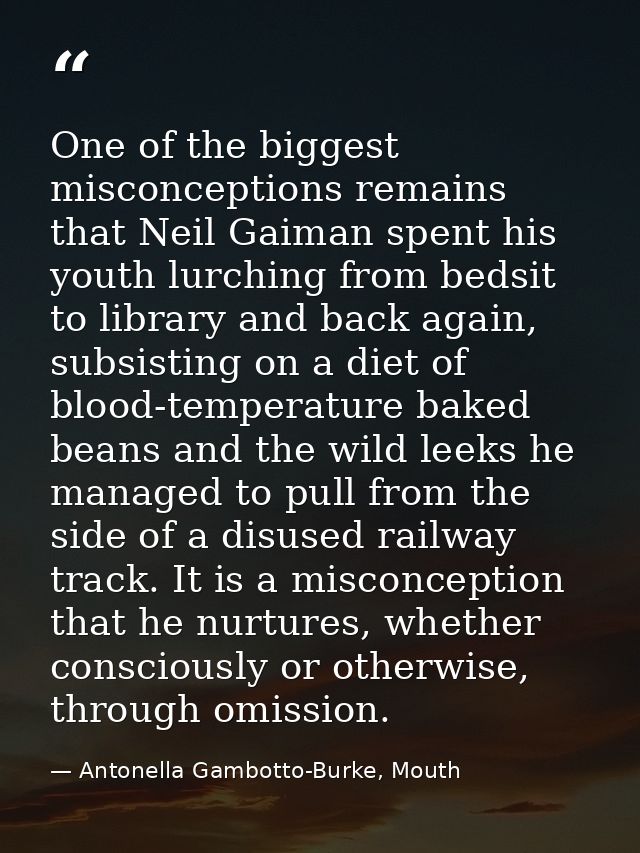One of the biggest misconceptions remains that Neil Gaiman spent his youth lurching from bedsit to library and back agai — Antonella Gambotto-Burke, Mouth