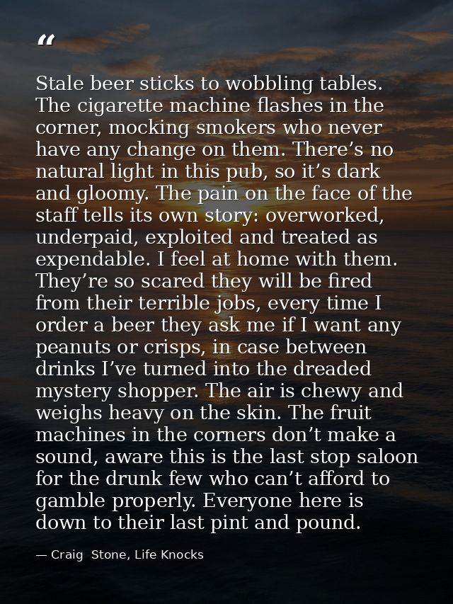 Stale beer sticks to wobbling tables. The cigarette machine flashes in the corner, mocking smokers who never have any ch — Craig  Stone, Life Knocks