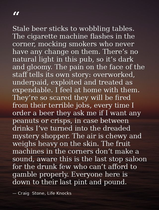 Stale beer sticks to wobbling tables. The cigarette machine flashes in the corner, mocking smokers who never have any ch — Craig  Stone, Life Knocks