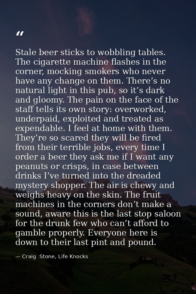 Stale beer sticks to wobbling tables. The cigarette machine flashes in the corner, mocking smokers who never have any ch — Craig  Stone, Life Knocks