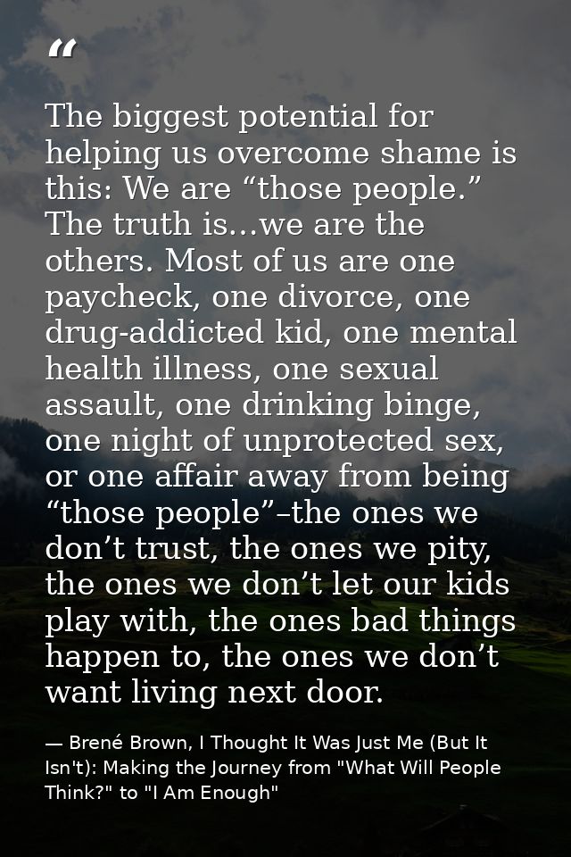 The biggest potential for helping us overcome shame is this: We are “those people.” The truth is…we are the others. Most — Brené Brown, I Thought It Was Just Me (But It Isn't): Making the Journey from "What Will People Think?" to "I Am Enough"