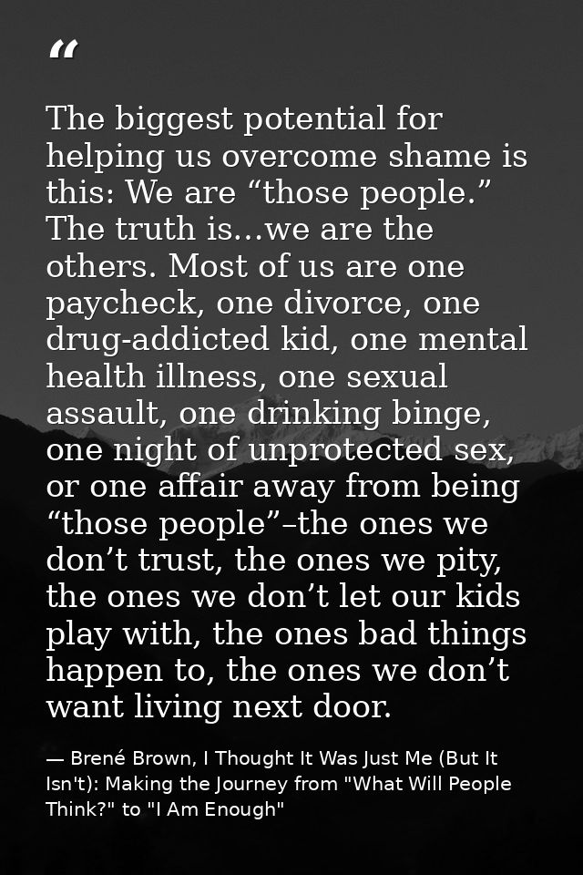 The biggest potential for helping us overcome shame is this: We are “those people.” The truth is…we are the others. Most — Brené Brown, I Thought It Was Just Me (But It Isn't): Making the Journey from "What Will People Think?" to "I Am Enough"
