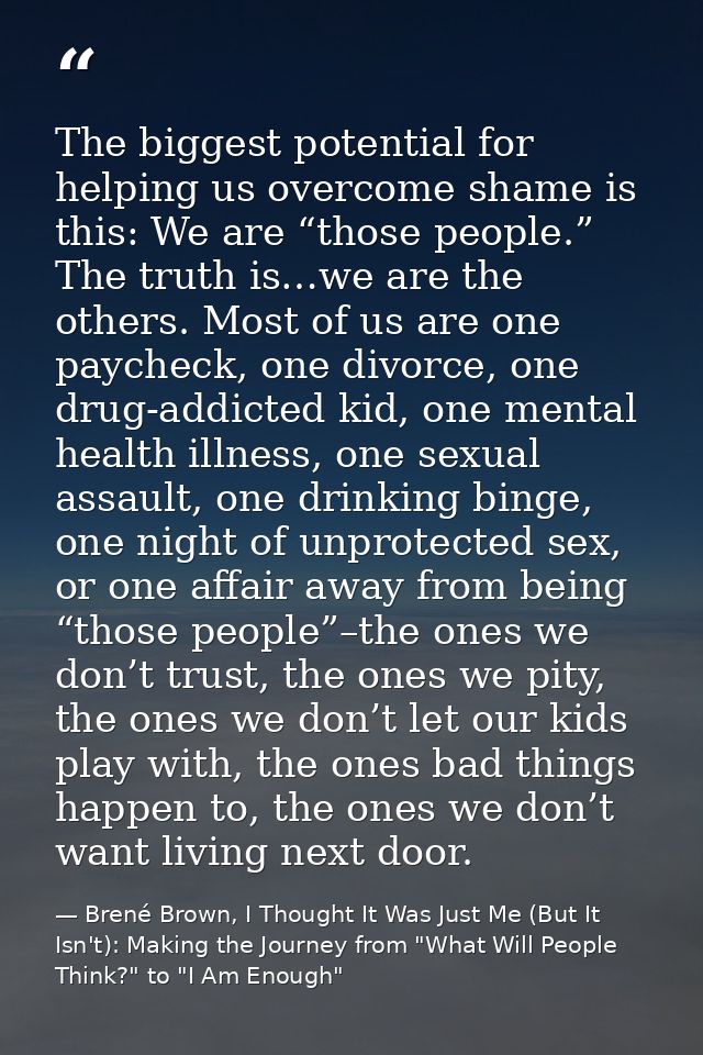 The biggest potential for helping us overcome shame is this: We are “those people.” The truth is…we are the others. Most — Brené Brown, I Thought It Was Just Me (But It Isn't): Making the Journey from "What Will People Think?" to "I Am Enough"