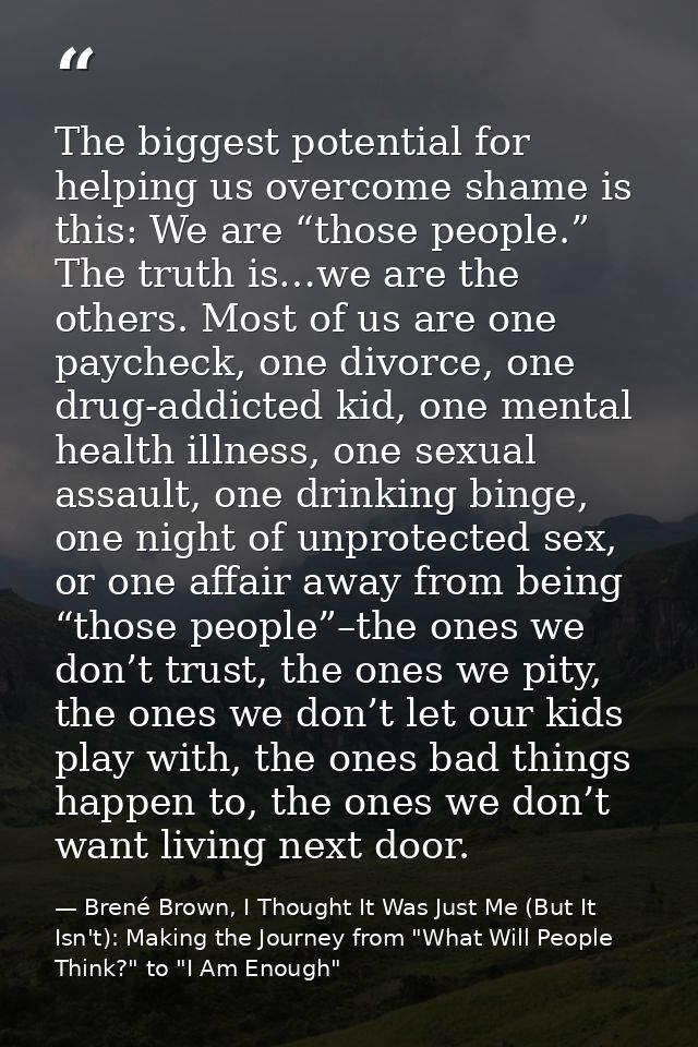 The biggest potential for helping us overcome shame is this: We are “those people.” The truth is…we are the others. Most — Brené Brown, I Thought It Was Just Me (But It Isn't): Making the Journey from "What Will People Think?" to "I Am Enough"