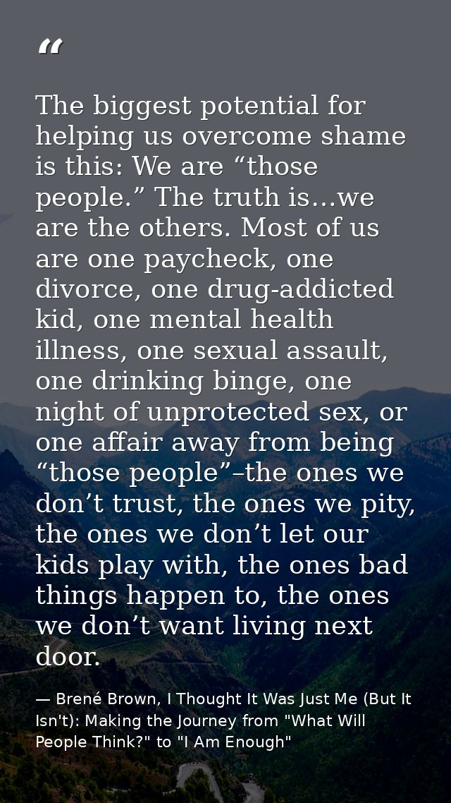 The biggest potential for helping us overcome shame is this: We are “those people.” The truth is…we are the others. Most — Brené Brown, I Thought It Was Just Me (But It Isn't): Making the Journey from "What Will People Think?" to "I Am Enough"