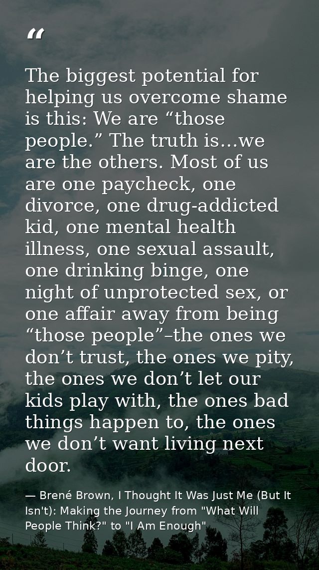 The biggest potential for helping us overcome shame is this: We are “those people.” The truth is…we are the others. Most — Brené Brown, I Thought It Was Just Me (But It Isn't): Making the Journey from "What Will People Think?" to "I Am Enough"