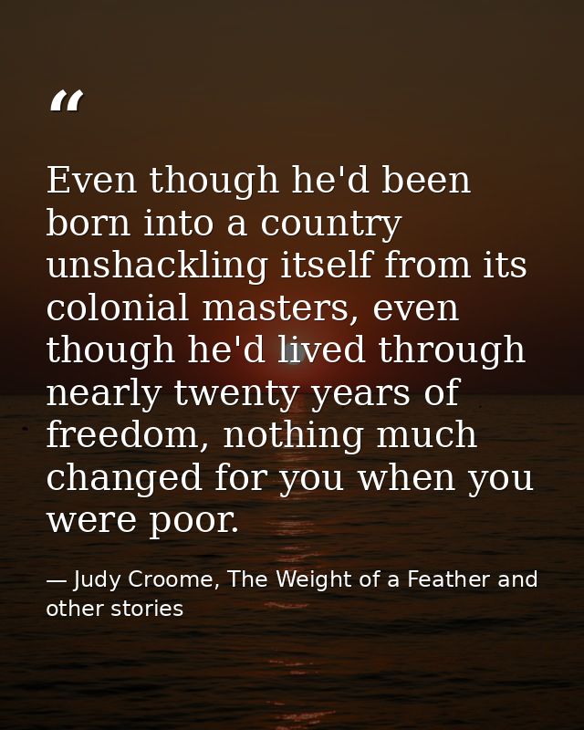 Even though he'd been born into a country unshackling itself from its colonial masters, even though he'd lived through n — Judy Croome, The Weight of a Feather and other stories