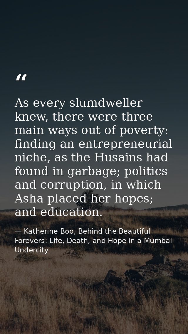 As every slumdweller knew, there were three main ways out of poverty: finding an entrepreneurial niche, as the Husains h — Katherine Boo, Behind the Beautiful Forevers: Life, Death, and Hope in a Mumbai Undercity