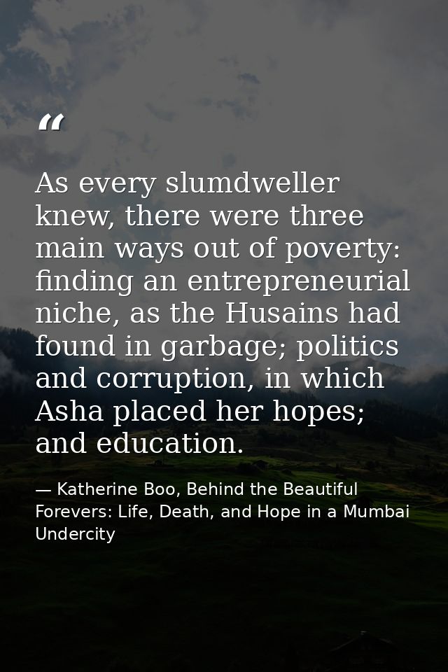 As every slumdweller knew, there were three main ways out of poverty: finding an entrepreneurial niche, as the Husains h — Katherine Boo, Behind the Beautiful Forevers: Life, Death, and Hope in a Mumbai Undercity