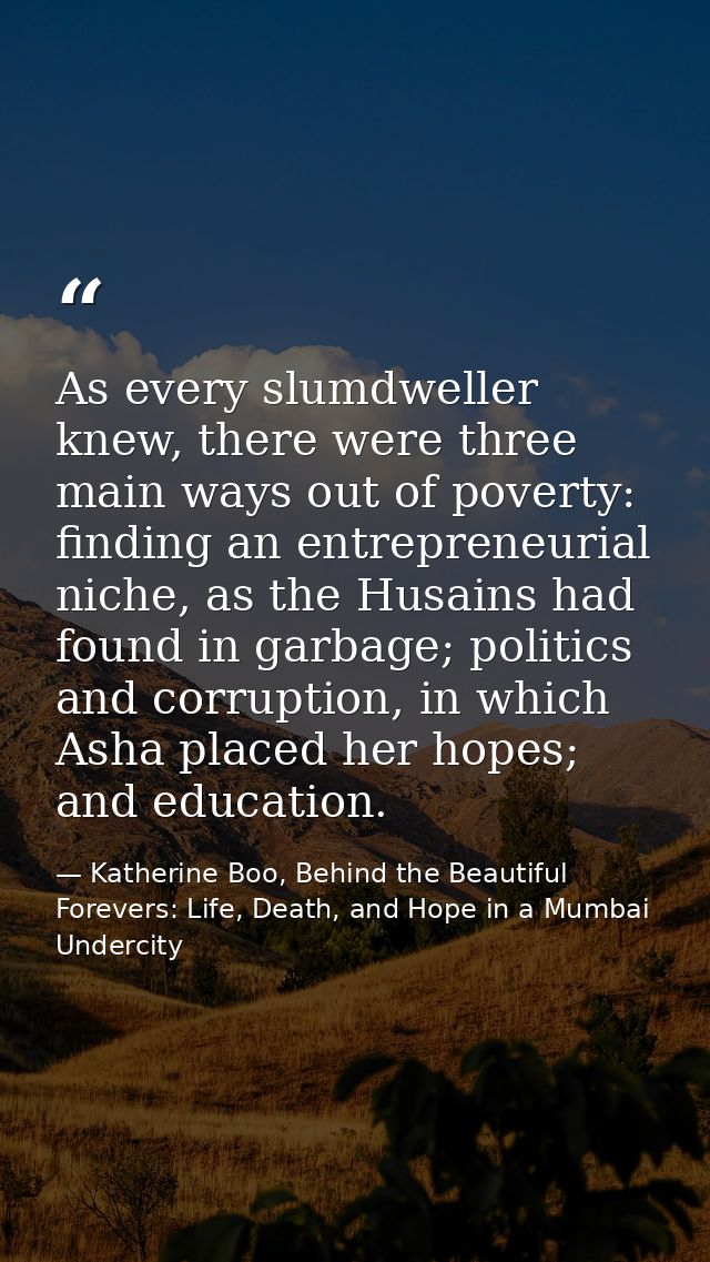 As every slumdweller knew, there were three main ways out of poverty: finding an entrepreneurial niche, as the Husains h — Katherine Boo, Behind the Beautiful Forevers: Life, Death, and Hope in a Mumbai Undercity