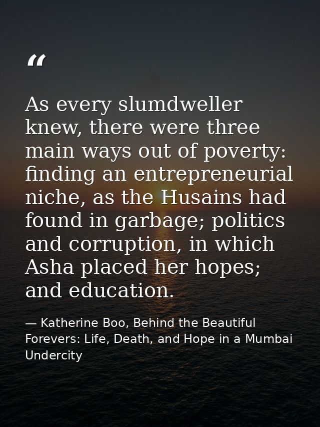As every slumdweller knew, there were three main ways out of poverty: finding an entrepreneurial niche, as the Husains h — Katherine Boo, Behind the Beautiful Forevers: Life, Death, and Hope in a Mumbai Undercity