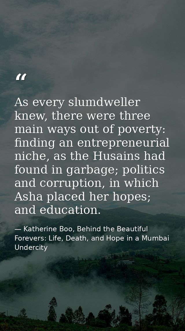 As every slumdweller knew, there were three main ways out of poverty: finding an entrepreneurial niche, as the Husains h — Katherine Boo, Behind the Beautiful Forevers: Life, Death, and Hope in a Mumbai Undercity