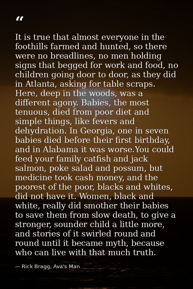 It is true that almost everyone in the foothills farmed and hunted, so there were no breadlines, no men holding signs th — Rick Bragg, Ava's Man