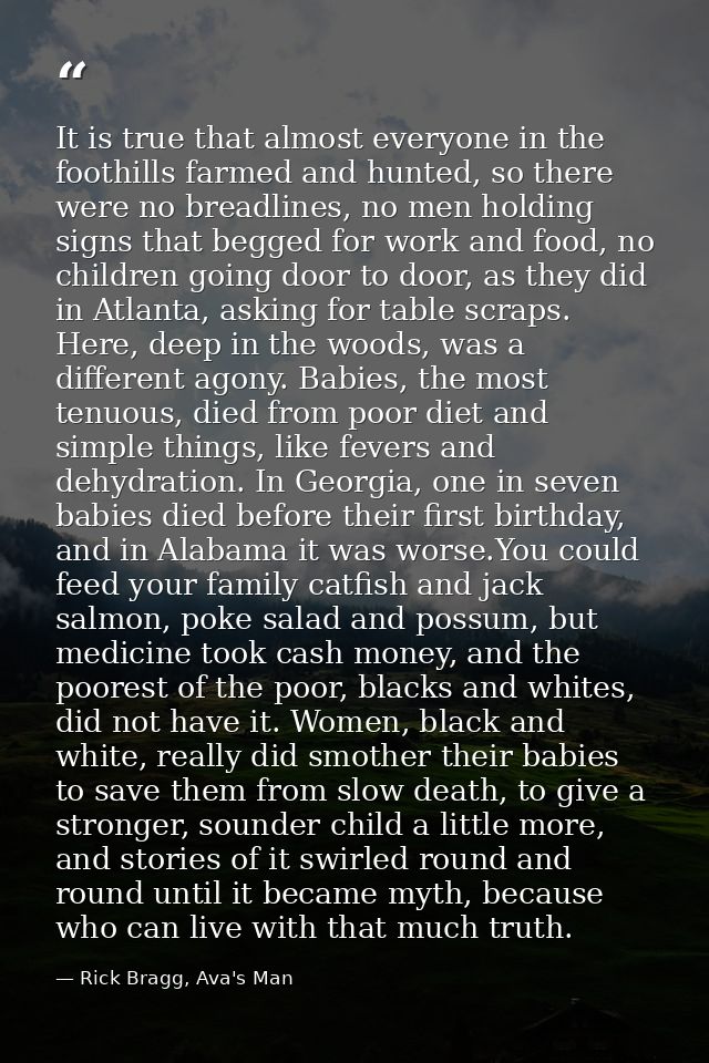 It is true that almost everyone in the foothills farmed and hunted, so there were no breadlines, no men holding signs th — Rick Bragg, Ava's Man
