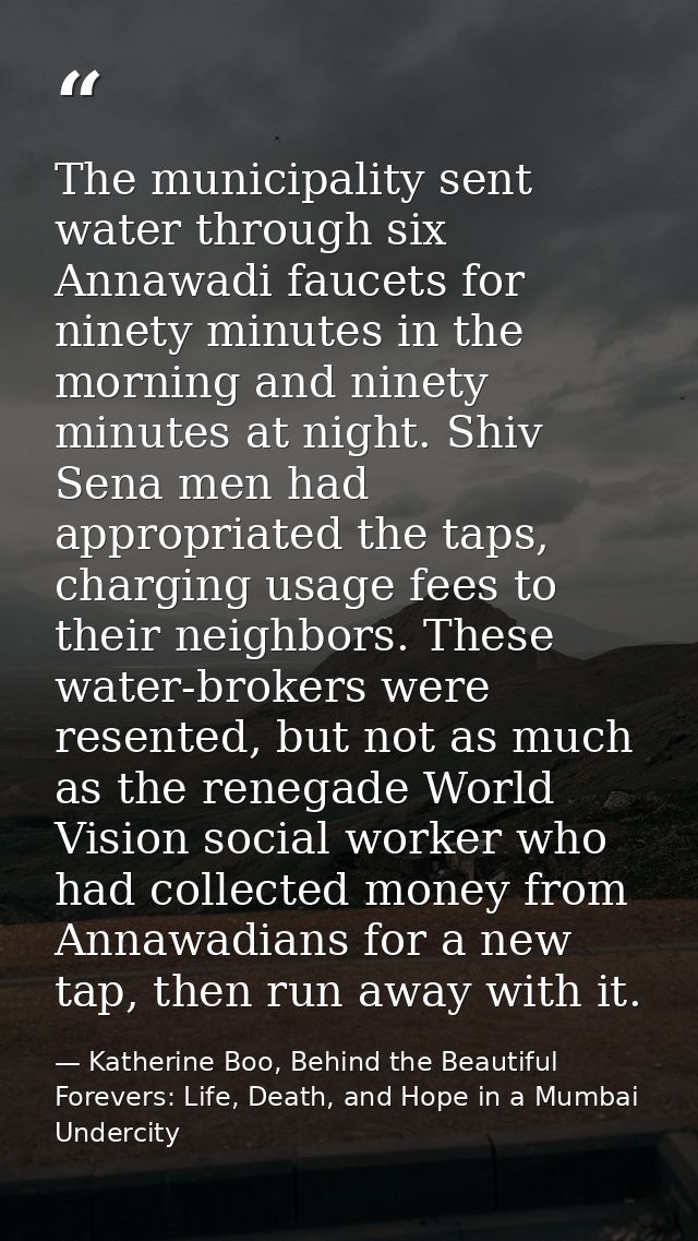The municipality sent water through six Annawadi faucets for ninety minutes in the morning and ninety minutes at night.  — Katherine Boo, Behind the Beautiful Forevers: Life, Death, and Hope in a Mumbai Undercity