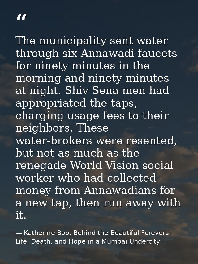 The municipality sent water through six Annawadi faucets for ninety minutes in the morning and ninety minutes at night.  — Katherine Boo, Behind the Beautiful Forevers: Life, Death, and Hope in a Mumbai Undercity