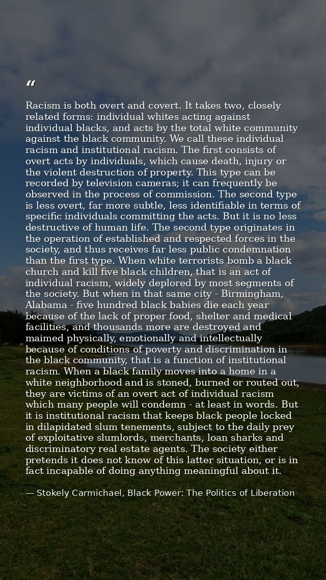 Racism is both overt and covert. It takes two, closely related forms: individual whites acting against individual blacks — Stokely Carmichael, Black Power: The Politics of Liberation