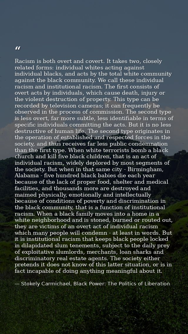 Racism is both overt and covert. It takes two, closely related forms: individual whites acting against individual blacks — Stokely Carmichael, Black Power: The Politics of Liberation