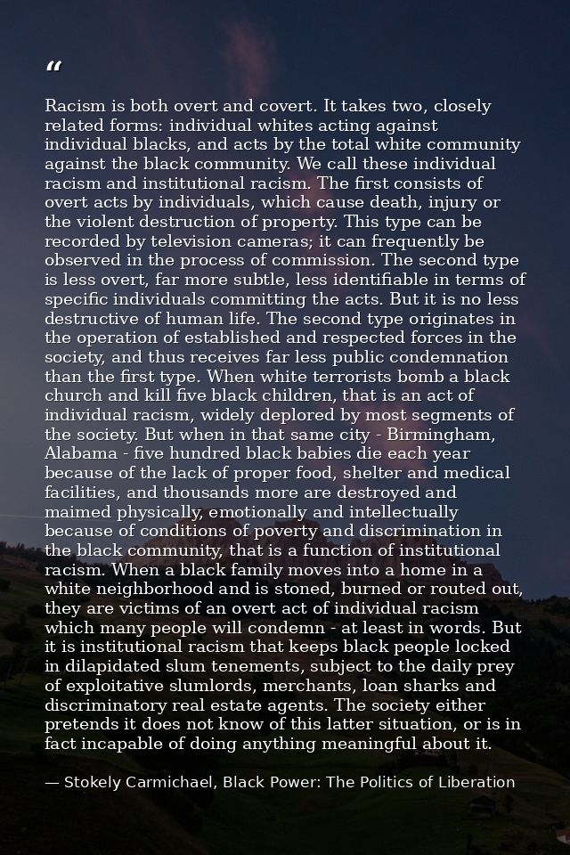 Racism is both overt and covert. It takes two, closely related forms: individual whites acting against individual blacks — Stokely Carmichael, Black Power: The Politics of Liberation