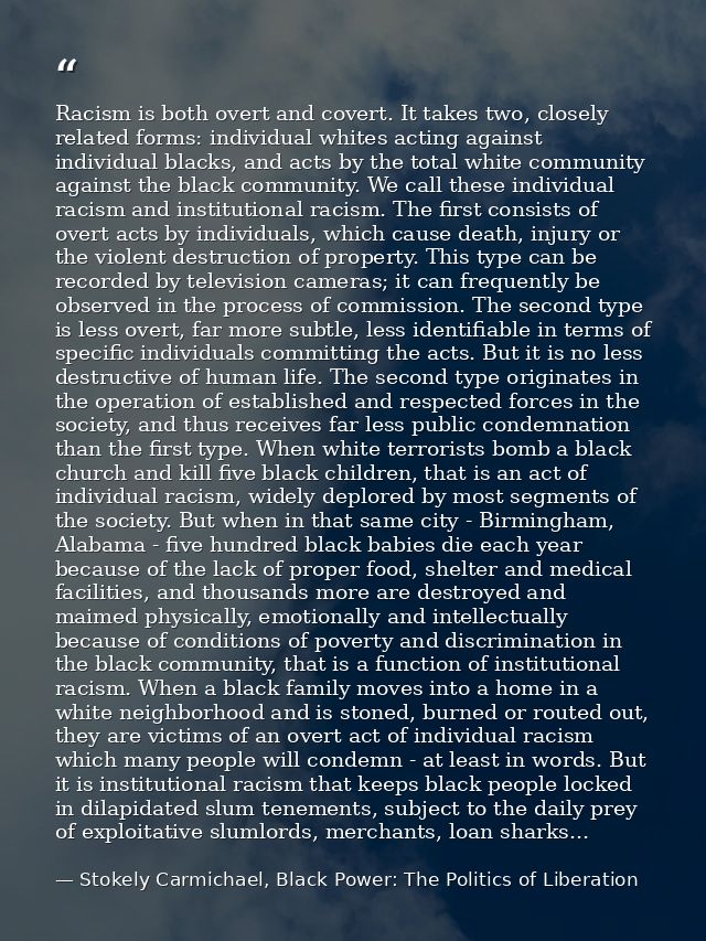 Racism is both overt and covert. It takes two, closely related forms: individual whites acting against individual blacks — Stokely Carmichael, Black Power: The Politics of Liberation