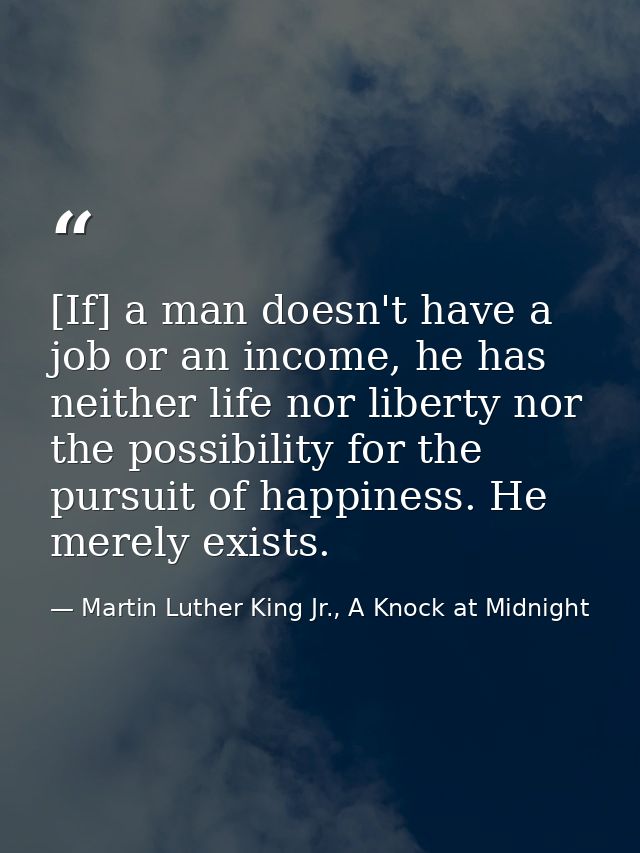 [If] a man doesn't have a job or an income, he has neither life nor liberty nor the possibility for the pursuit of happi — Martin Luther King Jr., A Knock at Midnight