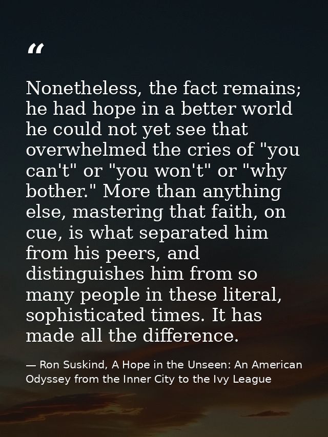 Nonetheless, the fact remains; he had hope in a better world he could not yet see that overwhelmed the cries of "you can — Ron Suskind, A Hope in the Unseen: An American Odyssey from the Inner City to the Ivy League