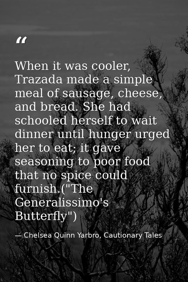 When it was cooler, Trazada made a simple meal of sausage, cheese, and bread. She had schooled herself to wait dinner un — Chelsea Quinn Yarbro, Cautionary Tales