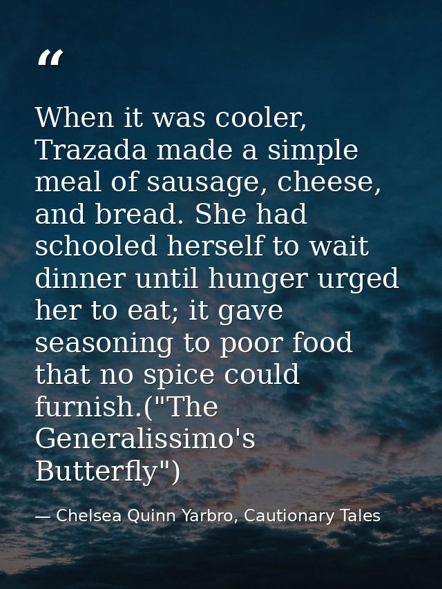 When it was cooler, Trazada made a simple meal of sausage, cheese, and bread. She had schooled herself to wait dinner un — Chelsea Quinn Yarbro, Cautionary Tales