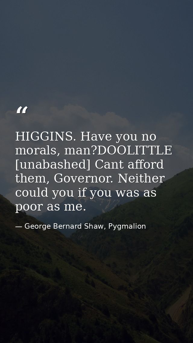 HIGGINS. Have you no morals, man?DOOLITTLE [unabashed] Cant afford them, Governor. Neither could you if you was as poor  — George Bernard Shaw, Pygmalion