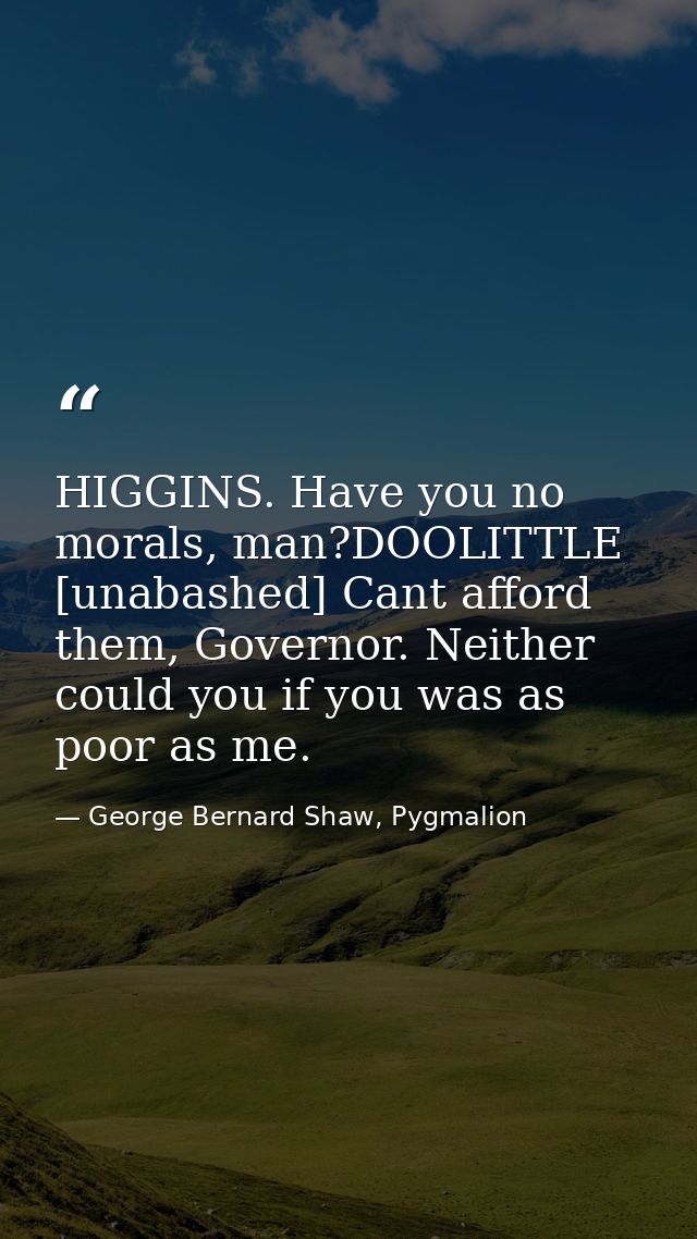 HIGGINS. Have you no morals, man?DOOLITTLE [unabashed] Cant afford them, Governor. Neither could you if you was as poor  — George Bernard Shaw, Pygmalion