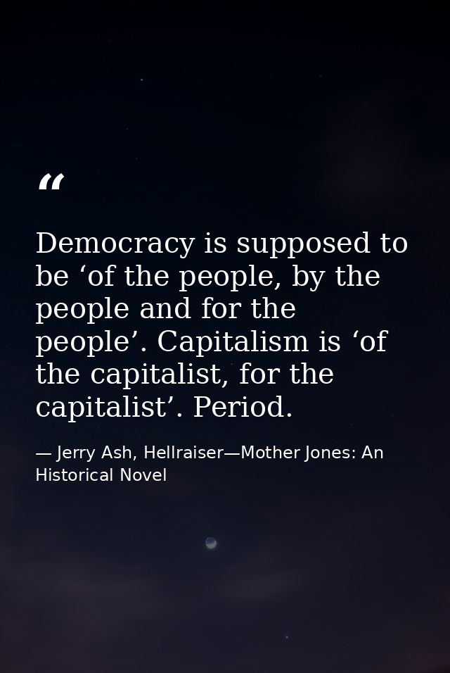 Democracy is supposed to be ‘of the people, by the people and for the people’. Capitalism is ‘of the capitalist, for the — Jerry Ash, Hellraiser—Mother Jones: An Historical Novel