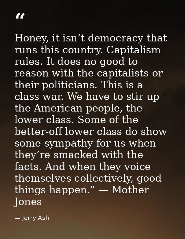Honey, it isn’t democracy that runs this country. Capitalism rules. It does no good to reason with the capitalists or th — Jerry Ash
