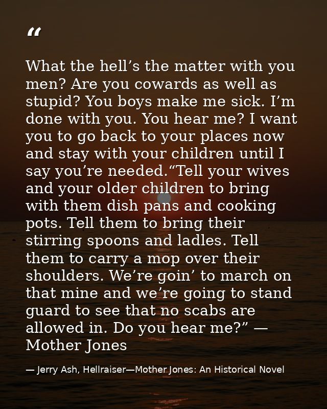 What the hell’s the matter with you men? Are you cowards as well as stupid? You boys make me sick. I’m done with you. Yo — Jerry Ash, Hellraiser—Mother Jones: An Historical Novel