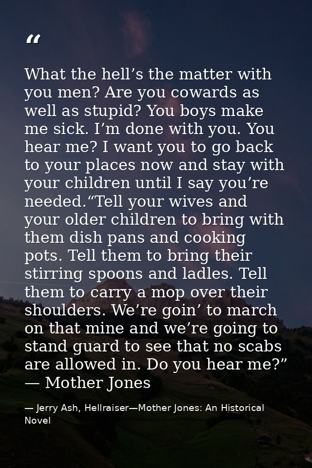 What the hell’s the matter with you men? Are you cowards as well as stupid? You boys make me sick. I’m done with you. Yo — Jerry Ash, Hellraiser—Mother Jones: An Historical Novel