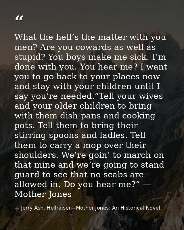 What the hell’s the matter with you men? Are you cowards as well as stupid? You boys make me sick. I’m done with you. Yo — Jerry Ash, Hellraiser—Mother Jones: An Historical Novel