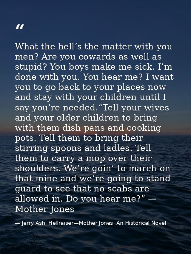 What the hell’s the matter with you men? Are you cowards as well as stupid? You boys make me sick. I’m done with you. Yo — Jerry Ash, Hellraiser—Mother Jones: An Historical Novel