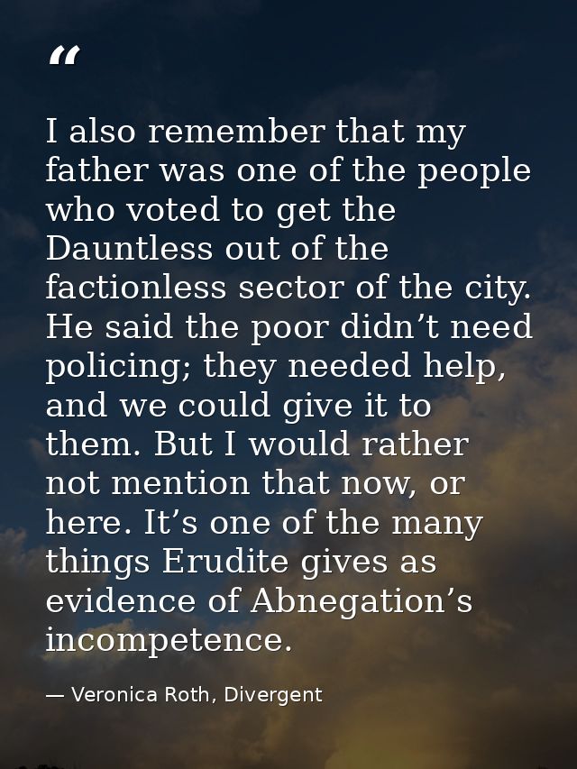 I also remember that my father was one of the people who voted to get the Dauntless out of the factionless sector of the — Veronica Roth, Divergent