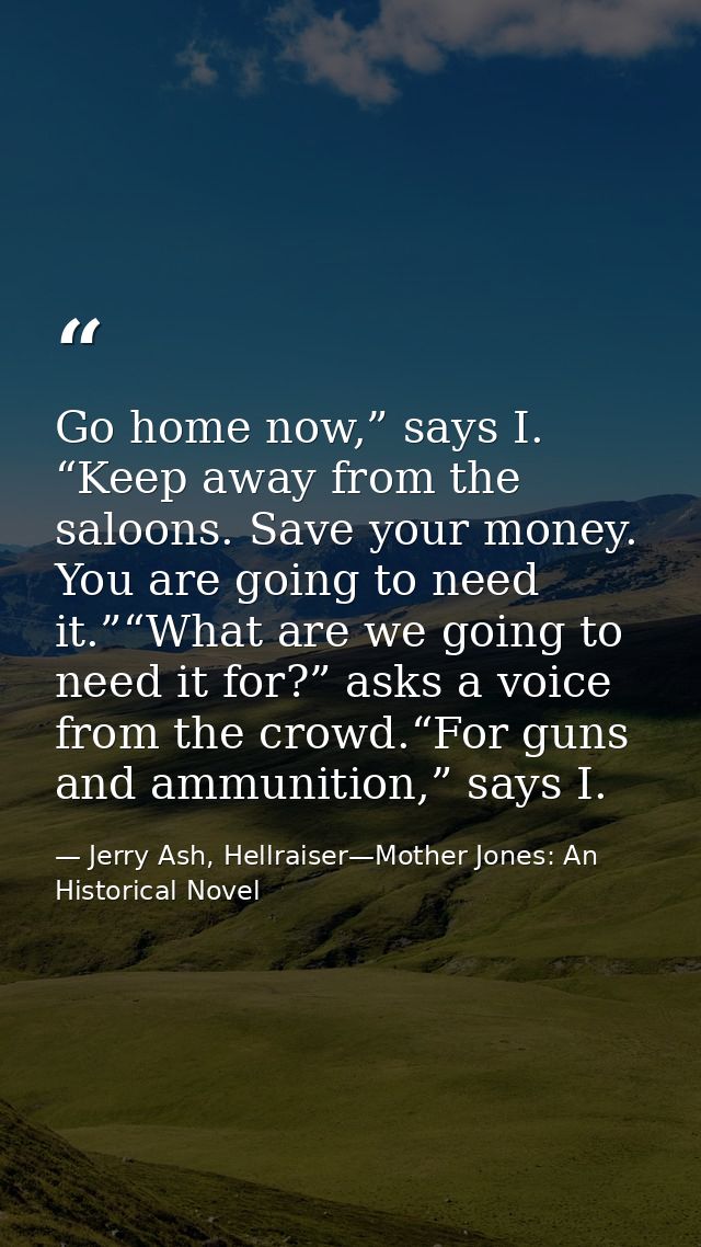 Go home now,” says I. “Keep away from the saloons. Save your money. You are going to need it.”“What are we going to need — Jerry Ash, Hellraiser—Mother Jones: An Historical Novel