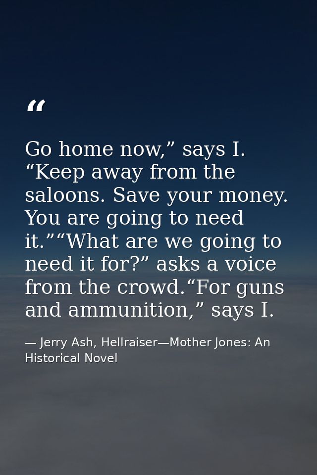 Go home now,” says I. “Keep away from the saloons. Save your money. You are going to need it.”“What are we going to need — Jerry Ash, Hellraiser—Mother Jones: An Historical Novel