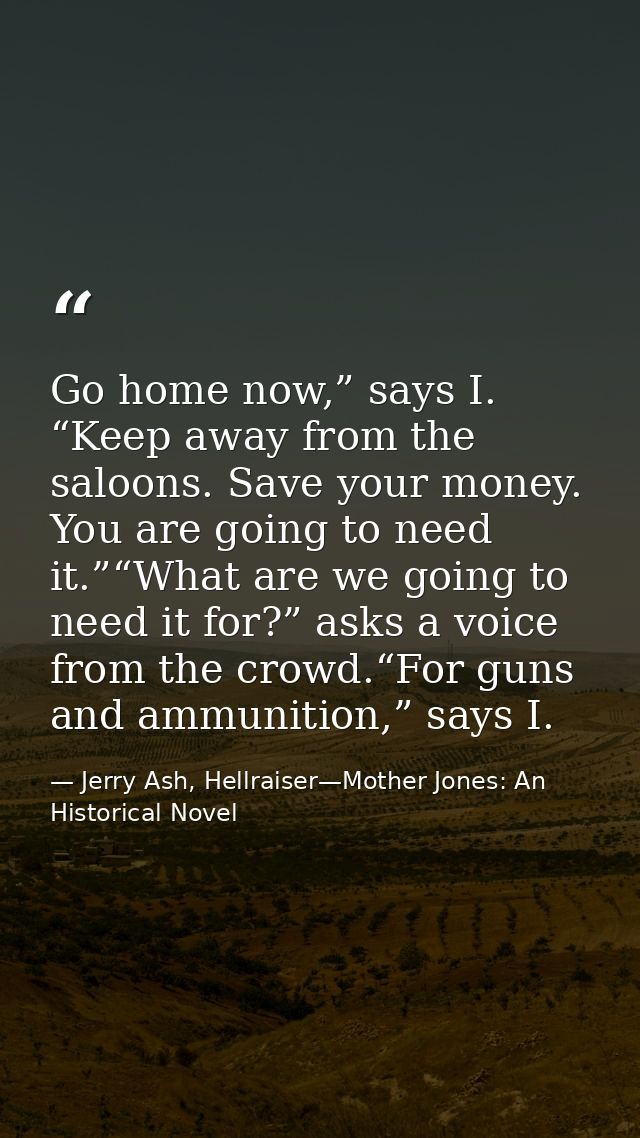 Go home now,” says I. “Keep away from the saloons. Save your money. You are going to need it.”“What are we going to need — Jerry Ash, Hellraiser—Mother Jones: An Historical Novel