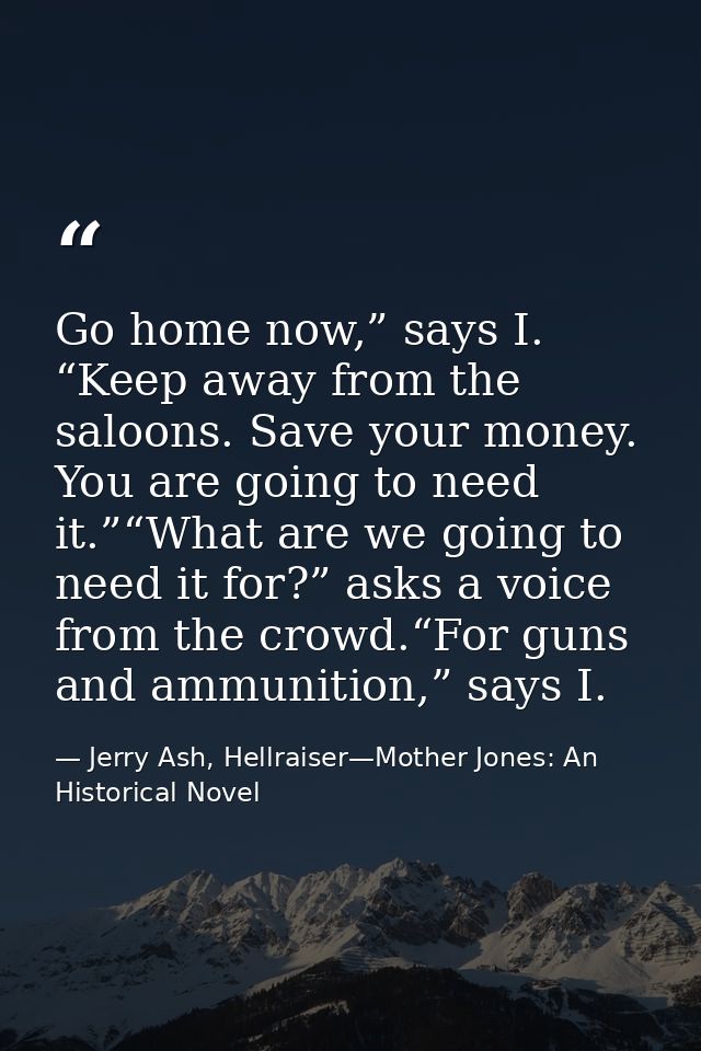 Go home now,” says I. “Keep away from the saloons. Save your money. You are going to need it.”“What are we going to need — Jerry Ash, Hellraiser—Mother Jones: An Historical Novel
