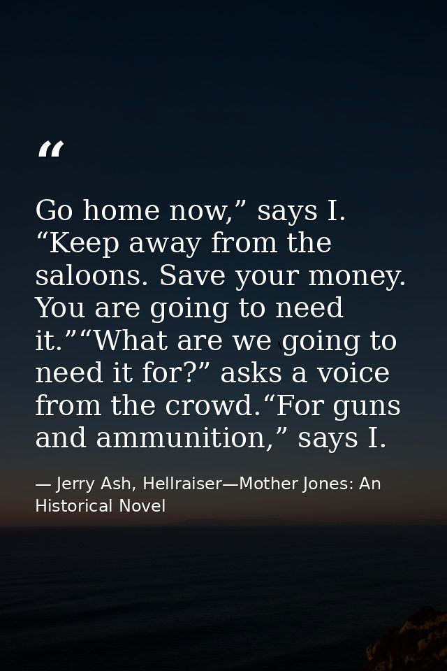 Go home now,” says I. “Keep away from the saloons. Save your money. You are going to need it.”“What are we going to need — Jerry Ash, Hellraiser—Mother Jones: An Historical Novel