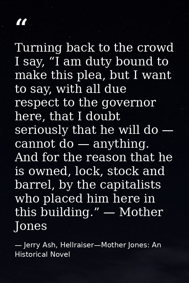 Turning back to the crowd I say, “I am duty bound to make this plea, but I want to say, with all due respect to the gove — Jerry Ash, Hellraiser—Mother Jones: An Historical Novel
