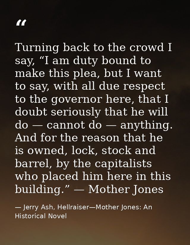 Turning back to the crowd I say, “I am duty bound to make this plea, but I want to say, with all due respect to the gove — Jerry Ash, Hellraiser—Mother Jones: An Historical Novel