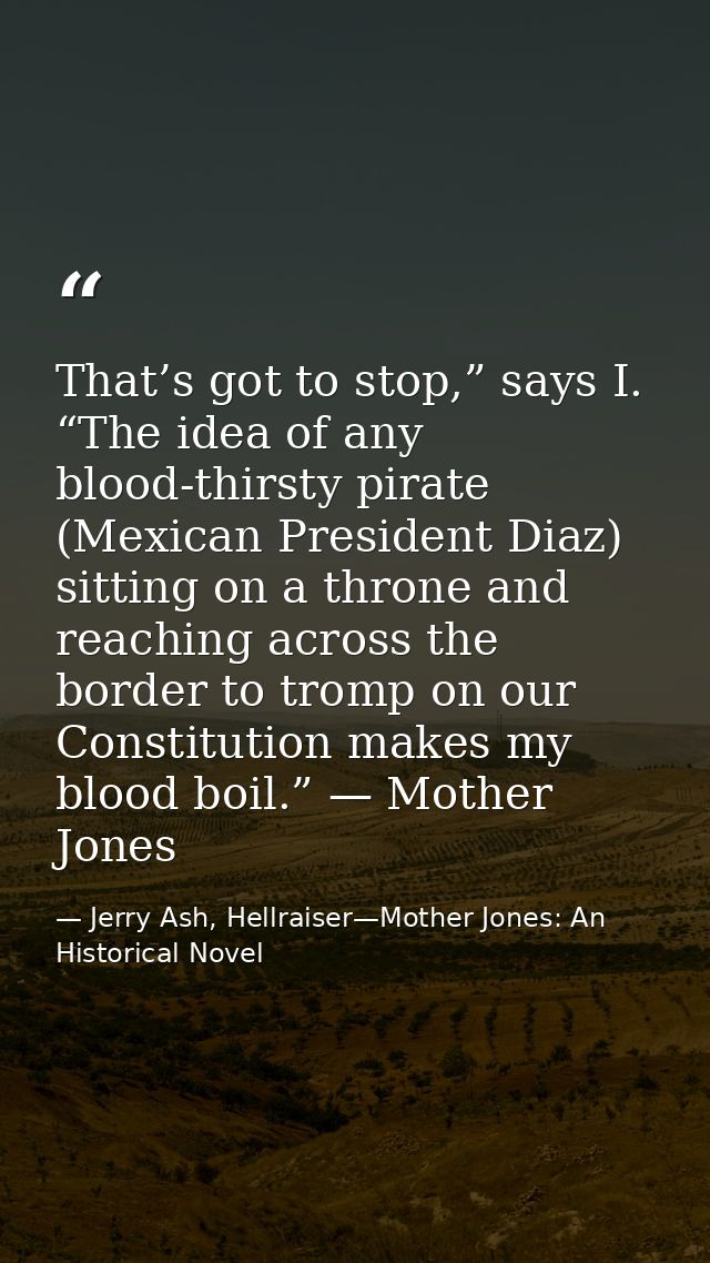 That’s got to stop,” says I. “The idea of any blood-thirsty pirate (Mexican President Diaz) sitting on a throne and reac — Jerry Ash, Hellraiser—Mother Jones: An Historical Novel