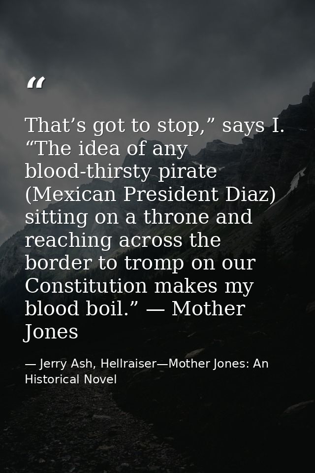 That’s got to stop,” says I. “The idea of any blood-thirsty pirate (Mexican President Diaz) sitting on a throne and reac — Jerry Ash, Hellraiser—Mother Jones: An Historical Novel