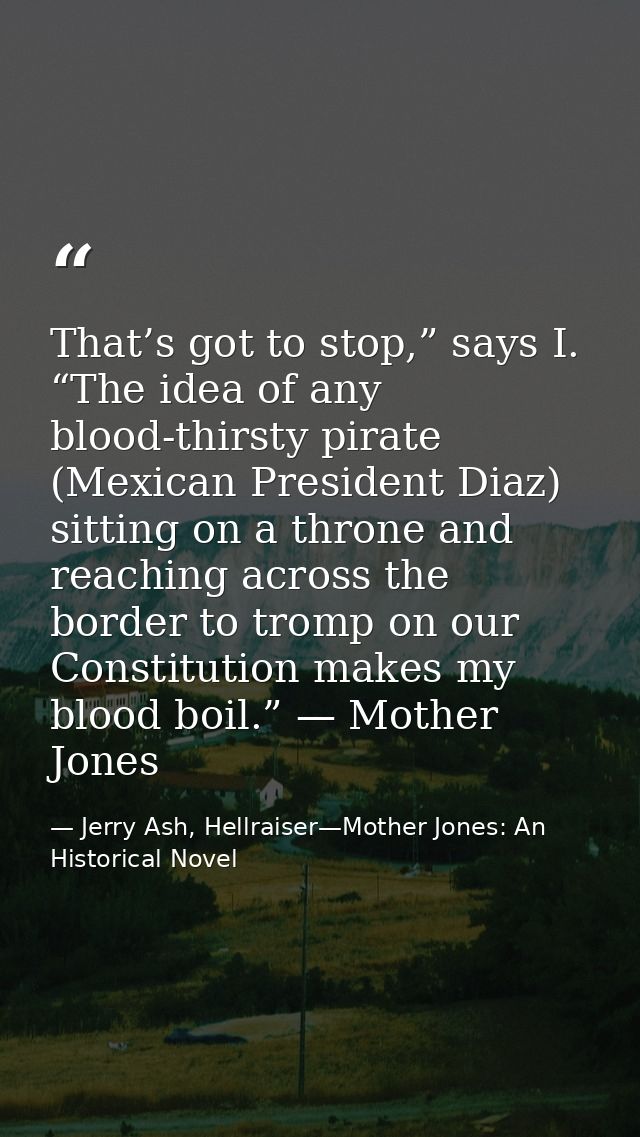 That’s got to stop,” says I. “The idea of any blood-thirsty pirate (Mexican President Diaz) sitting on a throne and reac — Jerry Ash, Hellraiser—Mother Jones: An Historical Novel