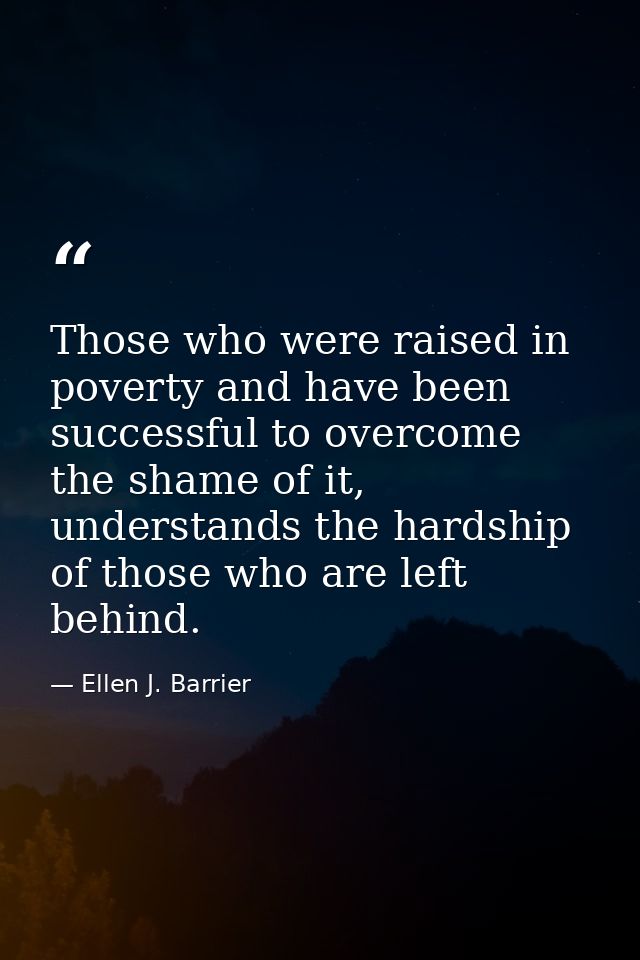 Those who were raised in poverty and have been successful to overcome the shame of it, understands the hardship of those — Ellen J. Barrier