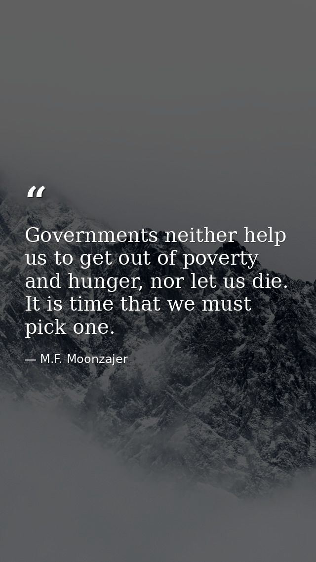 Governments neither help us to get out of poverty and hunger, nor let us die. It is time that we must pick one. — M.F. Moonzajer